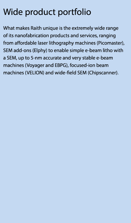 Wide product portfolio What makes Raith unique is the extremely wide range of its nanofabrication products and servic...